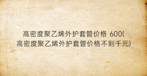 高密度聚乙烯外护套管价格 600(高密度聚乙烯外护套管价格不到千元)